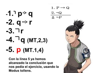 -1. p q
-2. q r
-3. r
-4. q (MT,2,3)
-5. p (MT.1,4)
Con la línea 5 ya hemos
alcanzado la conclusión que
nos pedía el ejercicio, usando la
Modus tollens.
 