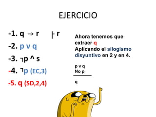 EJERCICIO
-1. q r r
-2. p v q
-3. p ^ s
-4. p (EC,3)
-5. q (SD,2,4)
Ahora tenemos que
extraer q
Aplicando el silogismo
disyuntivo en 2 y en 4.
p v q
No p
q
 