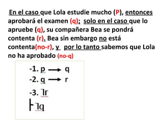.En el caso que Lola estudie mucho (P), entonces
aprobará el examen (q); solo en el caso que lo
apruebe (q), su compañera Bea se pondrá
contenta (r). Bea sin embargo no está
contenta(no-r), y por lo tanto sabemos que Lola
no ha aprobado (no-q)
 