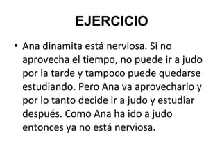 • Ana dinamita está nerviosa. Si no
aprovecha el tiempo, no puede ir a judo
por la tarde y tampoco puede quedarse
estudiando. Pero Ana va aprovecharlo y
por lo tanto decide ir a judo y estudiar
después. Como Ana ha ido a judo
entonces ya no está nerviosa.
EJERCICIO
 