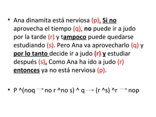 • Ana dinamita está nerviosa (p). Si no
aprovecha el tiempo (q), no puede ir a judo
por la tarde (r) y tampoco puede quedarse
estudiando (s). Pero Ana va aprovecharlo (q) y
por lo tanto decide ir a judo (r) y estudiar
después (s). Como Ana ha ido a judo (r)
entonces ya no está nerviosa (p).
• P ^(noq no r ^no s) ^ q (r ^s) ^r nop
 