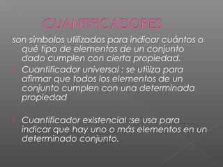 son símbolos utilizados para indicar cuántos o
qué tipo de elementos de un conjunto
dado cumplen con cierta propiedad.
 Cuantificador universal : se utiliza para
afirmar que todos los elementos de un
conjunto cumplen con una determinada
propiedad
 Cuantificador existencial :se usa para
indicar que hay uno o más elementos en un
determinado conjunto.
 
