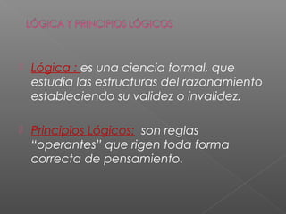  Lógica : es una ciencia formal, que
estudia las estructuras del razonamiento
estableciendo su validez o invalidez.
 Principios Lógicos: son reglas
“operantes” que rigen toda forma
correcta de pensamiento.
 