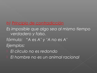 b) Principio de contradicción
Es imposible que algo sea al mismo tiempo
verdadero y falso.
fórmula: “A es A’ y ‘A no es A’
Ejemplos:
 El círculo no es redondo
 El hombre no es un animal racional
 