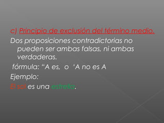 c) Principio de exclusión del término medio.
Dos proposiciones contradictorias no
pueden ser ambas falsas, ni ambas
verdaderas.
fórmula: “A es, o ‘A no es A
Ejemplo:
El sol es una estrella.
 