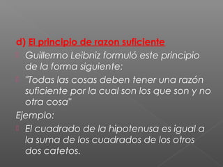 d) El principio de razon suficiente
 Guillermo Leibniz formuló este principio
de la forma siguiente:
 "Todas las cosas deben tener una razón
suficiente por la cual son los que son y no
otra cosa"
Ejemplo:
 El cuadrado de la hipotenusa es igual a
la suma de los cuadrados de los otros
dos catetos.
 