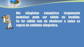 Um silogismo categórico (argumento
dedutivo) pode ser válido ou inválido.
Se for válido tem de obedecer a todas as
regras de validade silogística.
 