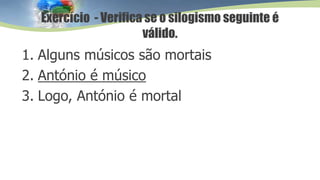 1. Alguns músicos são mortais
2. António é músico
3. Logo, António é mortal
Exercício - Verifica se o silogismo seguinte é
válido.
 