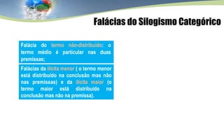 Falácia do termo não-distribuído: o
termo médio é particular nas duas
premissas;
Falácias da ilícita menor ( o termo menor
está distribuído na conclusão mas não
nas premissas) e da ilícita maior (o
termo maior está distribuído na
conclusão mas não na premissa).
Falácias do Silogismo Categórico
 
