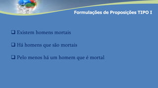  Existem homens mortais
 Há homens que são mortais
 Pelo menos há um homem que é mortal
Formulações de Proposições TIPO I
 