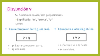 Disyunción v
Su función es enlazar dos preposiciones
• Significado: “o”, “coma”, “u”
Ejemplo:
p v q
 Laura compra un carro o una casa.
• s: Carmen va a la fiesta.
• o: va al cine.
s v o
 Carmen va a la fiesta o al cine.
• p: Laura compra un carro.
• q: una casa.
 