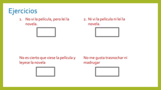 Ejercicios
1. No vi la película, pero leí la
novela.
2. Ni vi la película ni leí la
novela.
No es cierto que viese la película y
leyese la novela
No me gusta trasnochar ni
madrugar
 