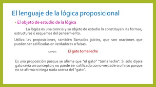 El lenguaje de la lógica proposicional
• El objeto de estudio de la lógica
La lógica es una ciencia y su objeto de estudio lo constituyen las formas,
estructuras o esquemas del pensamiento.
Utiliza las proposiciones, también llamadas juicios, que son oraciones que
pueden ser calificadas en verdaderas o falsas.
Ejemplo: El gato toma leche
Es una proposición porque se afirma que “el gato” “toma leche”. Si solo dijera
gato seria un concepto y no puede ser calificado como verdadero o falso porque
no se afirma ni niega nada acerca del “gato”.
 