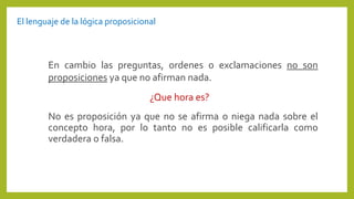 No es proposición ya que no se afirma o niega nada sobre el
concepto hora, por lo tanto no es posible calificarla como
verdadera o falsa.
En cambio las preguntas, ordenes o exclamaciones no son
proposiciones ya que no afirman nada.
¿Que hora es?
El lenguaje de la lógica proposicional
 