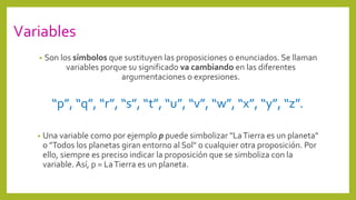 Variables
• Son los símbolos que sustituyen las proposiciones o enunciados. Se llaman
variables porque su significado va cambiando en las diferentes
argumentaciones o expresiones.
“p”, “q”, “r”, “s”, “t”, “u”, “v”, “w”, “x”, “y”, “z”.
• Una variable como por ejemplo p puede simbolizar "LaTierra es un planeta"
o "Todos los planetas giran entorno al Sol" o cualquier otra proposición. Por
ello, siempre es preciso indicar la proposición que se simboliza con la
variable. Así, p = LaTierra es un planeta.
 