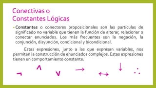 Conectivas o
Constantes Lógicas
• Constantes o conectores proposicionales son las partículas de
significado no variable que tienen la función de alterar, relacionar o
conectar enunciados. Los más frecuentes son la negación, la
conjunción, disyunción, condicional y bicondicional.
Estas expresiones, junto a las que expresan variables, nos
permiten la construcción de enunciados complejos. Estas expresiones
tienen un comportamiento constante.
↓
 