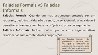 Falácias Formais: Quando um mau argumento pretende ser um
raciocínio, dedutivo válido, não o sendo, ou seja, quando a invalidade é
percetível unicamente com base na própria estrutura do argumento.
Falácias Informais: Incluem outro tipo de erros argumentativos
relacionados com o conteúdo das proposições.
Falácias Formais VS Falácias
Informais
As falácias formais não
preservam a verdade, uma
vez que a estrutura do
argumento não garante uma
conclusão verdadeira a partir
de premissas verdadeiras.
 