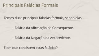 Temos duas principais falácias formais, sendo elas:
-Falácia da Afirmação da Consequente,
-Falácia da Negação da Antecedente.
E em que consistem estas falácias?
Principais Falácias Formais
 