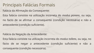 Falácia da Afirmação da Consequente:
Esta falácia consiste na utilização incorreta do modus ponens, ou seja,
no facto de se afirmar a consequente (condição necessária) e não a
antecedente (condição suficiente).
Falácia da Negação da Antecedente:
Esta falácia consiste na utilização incorreta do modus tollens, ou seja, no
facto de se negar a antecedente (condição suficiente) e não a
consequente (condição necessária).
Principais Falácias Formais
 