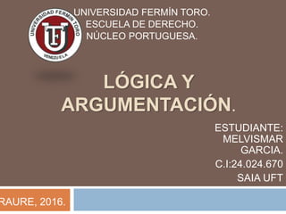 LÓGICA Y
ARGUMENTACIÓN.
UNIVERSIDAD FERMÍN TORO.
ESCUELA DE DERECHO.
NÚCLEO PORTUGUESA.
ESTUDIANTE:
MELVISMAR
GARCIA.
C.I:24.024.670
SAIA UFT
RAURE, 2016.
 