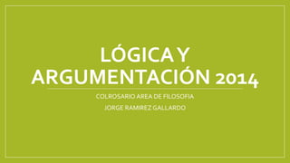 LÓGICA Y
ARGUMENTACIÓN 2014
COLROSARIO AREA DE FILOSOFIA
JORGE RAMIREZ GALLARDO

 