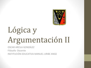 Lógica y
Argumentación II
OSCAR ARCILA GONZÁLEZ
Filósofo- Docente
INSTITUCIÓN EDUCATIVA MANUEL URIBE ANGE
 