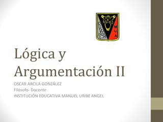 Lógica y
Argumentación II
OSCAR ARCILA GONZÁLEZ
Filósofo- Docente
INSTITUCIÓN EDUCATIVA MANUEL URIBE ANGEL
 