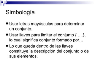 Simbología Usar letras mayúsculas para determinar un conjunto. Usar llaves para limitar el conjunto { ….}, lo cual significa conjunto formado por… Lo que queda dentro de las llaves constituye la descripción del conjunto o de sus elementos. 