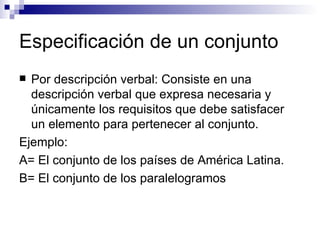 Especificación de un conjunto Por descripción verbal: Consiste en una descripción verbal que expresa necesaria y únicamente los requisitos que debe satisfacer un elemento para pertenecer al conjunto. Ejemplo: A= El conjunto de los países de América Latina. B= El conjunto de los paralelogramos 