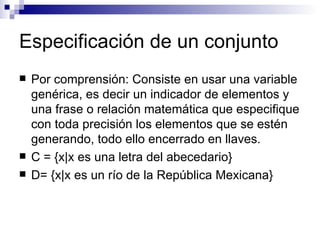 Especificación de un conjunto Por comprensión: Consiste en usar una variable genérica, es decir un indicador de elementos y una frase o relación matemática que especifique con toda precisión los elementos que se estén generando, todo ello encerrado en llaves. C = {x |x es una letra del abecedario} D = {x |x es un río de la República Mexicana} 