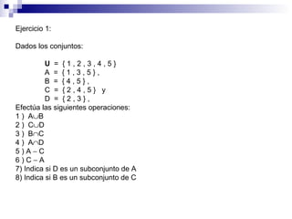 Ejercicio 1: Dados los conjuntos: U   =  { 1 , 2 , 3 , 4 , 5 }  A  =  { 1 , 3 , 5 } ,  B  =  { 4 , 5 } ,  C  =  { 2 , 4 , 5 }  y D  =  { 2 , 3 } ,  Efectúa las siguientes operaciones: 1 )  A  B  2 )  C  D  3 )  B  C  4 )  A  D  5 ) A    C  6 ) C    A  7) Indica si D es un subconjunto de A  8) Indica si B es un subconjunto de C  