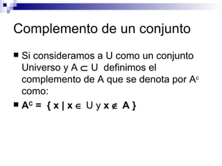 Complemento de un conjunto Si consideramos a U como un conjunto Universo y A     U  definimos el complemento de A que se denota por A c  como: A C  =  { x  |  x    U y  x     A }  