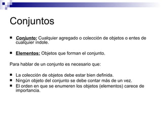 Conjuntos Conjunto:  Cualquier agregado o colección de objetos o entes de cualquier índole. Elementos:  Objetos que forman el conjunto. Para hablar de un conjunto es necesario que: La colección de objetos debe estar bien definida. Ningún objeto del conjunto se debe contar más de un vez. El orden en que se enumeren los objetos (elementos) carece de importancia. 