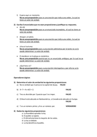 l) Espera aquí un momento.
No es una proposición pues es una oración que indica una orden, la cual no
tiene un valor de verdad.
2) Escriba 5 enunciados que no sean proposiciones y justifique su respuesta.
 45+18.
No es una proposición pues es un enunciado incompleto, el cual no tiene un
valor de verdad.
 Atrapen al ladrón.
No es una proposición pues es una oración que indica una orden, la cual no
tiene un valor de verdad.
 ¡Viva el turismo¡
No es una proposición pues a una oración admirativa por lo tanto no se le
puede determinar su valor de verdad.
 El atardecer en la playa es romántico.
No es una proposición puesto que es un enunciado ambiguo, por lo cual no se
puede determinar su valor de verdad.
 ¿Qué hora es?
No es una proposición pues a una oración interrogativa y por ello no se le
puede determinar su valor de verdad.
Operadores Lógicos
3) Determine el valor de verdad de las siguientes proposiciones
a) No es verdad que Cuenca es la capital de Azuay. FALSO
b) 3+ 7 = 4 o 4/2 = 2. FALSO
c) Tres es divisible por 2 puesto que 5 es impar. FALSO
d) O Brasil está ubicado en Norteamérica, o Canadá está ubicado en Europa.
FALSO
e) 7 es un número primo y 4 es un número par. VERDADERO
4) Dadas las siguientes proposiciones:
a: La Asamblea aprueba la ley.
b: El pueblo se opone.
c: El oficialismo tiene la mayoría de los votos.
d: La ley se debate.
e: La ley beneficia al pueblo.
 