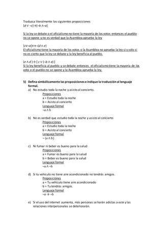 Traduzca literalmente las siguientes proposiciones
[d ∨ ¬c]→[¬b ∧¬a]
Si la ley se debate o el oficialismo no tiene la mayoría de los votos entonces el pueblo
no se opone y no es verdad que la Asamblea aprueba la ley
[c∨¬a]↔¬(d ∧ e)
El oficialismo tiene la mayoría de los votos o la Asamblea no aprueba la ley si y solo si
no es cierto que la ley se debate y la ley beneficia al pueblo.
(e ∧ d )→ [ c ∨ (¬b ∧ a) ]
Si la ley beneficia al pueblo y se debate entonces el oficialismo tiene la mayoría de los
voto o el pueblo no se opone y la Asamblea aprueba la ley.
5) Defina simbólicamente las proposiciones e indique la traducción al lenguaje
formal.
a) No estudio toda la noche y asisto al concierto.
Proposiciones
a = Estudio toda la noche
b = Asisto al concierto
Lenguaje formal
¬a ∧ b
b) No es verdad que estudio toda la noche y asisto al concierto
Proposiciones
a = Estudio toda la noche
b = Asisto al concierto
Lenguaje formal
¬ (a ∧ b)
c) Ni fumar ni beber es bueno para la salud
Proposiciones
a = Fumar es bueno para la salud
b = Beber es bueno para la salud
Lenguaje formal
¬a ∧ ¬b
d) Si tu vehículo no tiene aire acondicionado no tendrás amigos.
Proposiciones
a = Tu vehículo tiene aire acondicionado
b = Tu tendrás amigos.
Lenguaje formal
¬a → ¬b
e) Si el uso del internet aumenta, más personas se harán adictas a este y las
relaciones interpersonales se deteriorarán.
 