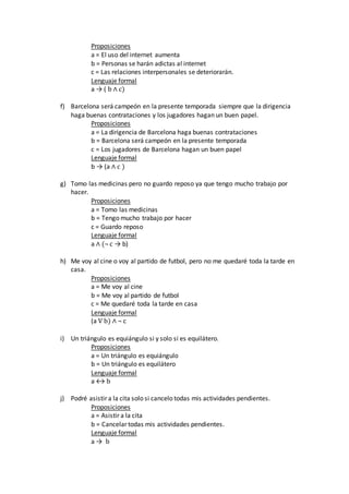 Proposiciones
a = El uso del internet aumenta
b = Personas se harán adictas al internet
c = Las relaciones interpersonales se deteriorarán.
Lenguaje formal
a → ( b ∧ c)
f) Barcelona será campeón en la presente temporada siempre que la dirigencia
haga buenas contrataciones y los jugadores hagan un buen papel.
Proposiciones
a = La dirigencia de Barcelona haga buenas contrataciones
b = Barcelona será campeón en la presente temporada
c = Los jugadores de Barcelona hagan un buen papel
Lenguaje formal
b → (a ∧ c )
g) Tomo las medicinas pero no guardo reposo ya que tengo mucho trabajo por
hacer.
Proposiciones
a = Tomo las medicinas
b = Tengo mucho trabajo por hacer
c = Guardo reposo
Lenguaje formal
a ∧ (¬ c → b)
h) Me voy al cine o voy al partido de futbol, pero no me quedaré toda la tarde en
casa.
Proposiciones
a = Me voy al cine
b = Me voy al partido de futbol
c = Me quedaré toda la tarde en casa
Lenguaje formal
(a V b) ∧ ¬ c
i) Un triángulo es equiángulo si y solo si es equilátero.
Proposiciones
a = Un triángulo es equiángulo
b = Un triángulo es equilátero
Lenguaje formal
a ↔ b
j) Podré asistir a la cita solo si cancelo todas mis actividades pendientes.
Proposiciones
a = Asistir a la cita
b = Cancelar todas mis actividades pendientes.
Lenguaje formal
a → b
 
