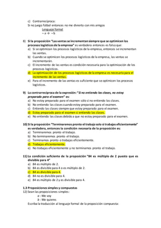 c) Contrarrecíproca:
Si no juego fútbol entonces no me divierto con mis amigos
Lenguaje formal
¬ a → ¬ b
8) Si la proposición “Las ventas se incrementan siempre que se optimicen los
procesos logísticos de la empresa” es verdadera entonces es falso que:
a) Si se optimizan los procesos logísticos de la empresa, entonces se incrementan
las ventas.
b) Cuando se optimicen los procesos logísticos de la empresa, las ventas se
incrementarán.
c) El incremento de las ventas es condición necesaria para la optimización de los
procesos logísticos.
d) La optimización de los procesos logísticos de la empresa es necesario para el
incremento de las ventas.
e) Para el incremento de las ventas es suficiente que se optimicen los procesos
logísticos.
9) La contrarrecíproca de la expresión: “Si no entiendo las clases, no estoy
preparado para el examen” es:
a) No estoy preparado para el examen sólo si no entiendo las clases.
b) No entiendo las clases cuando estoy preparado para el examen.
c) Entiendo las clases siempre que estoy preparado para el examen.
d) Estoy preparado para el examen si entiendo las clases.
e) No entiendo las clases debido a que no estoy preparado para el examen.
10) Si la proposición “Terminaremos pronto el trabajosolo si trabajas eficientemente”
es verdadera, entonces la condición necesaria de la proposición es:
a) Terminaremos pronto el trabajo.
b) No terminaremos pronto el trabajo.
c) Terminamos pronto o trabajas eficientemente.
d) Trabajas eficientemente.
e) No trabajas eficientemente y no terminamos pronto el trabajo.
11) La condición suficiente de la proposición “84 es múltiplo de 2 puesto que es
divisible para 4”
a) 84 es múltiplo de 2.
b) 84 es divisible para 4 o es múltiplo de 2.
c) 84 es divisible para 4.
d) 84 no es divisible para 4.
e) 84 es múltiplo de 2 y es divisible para 4.
1.3 Proposiciones simples y compuestas
12) Sean las proposiciones simples:
a : Me voy
b : Me quieres
Escriba la traducción al lenguaje formal de la proposición compuesta:
 