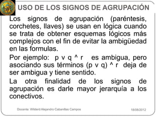 USO DE LOS SIGNOS DE AGRUPACIÓN
    Los signos de agrupación (paréntesis,
    corchetes, llaves) se usan en lógica cuando
    se trata de obtener esquemas lógicos más
    complejos con el fin de evitar la ambigüedad
    en las formulas.
    Por ejemplo: p ν q ^ r es ambigua, pero
    asociando sus términos (p ν q) ^ r deja de
    ser ambigua y tiene sentido.
    La otra finalidad de los signos de
    agrupación es darle mayor jerarquía a los
    conectivos.
9     Docente: Wilderd Alejandro Cabanillas Campos   18/08/2012
 