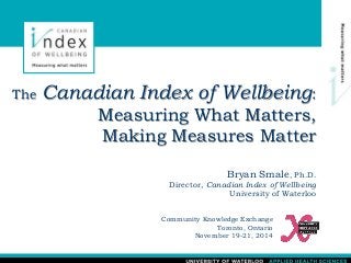 The Canadian Index of Wellbeing: 
Measuring What Matters, 
Making Measures Matter 
Bryan Smale, Ph.D. 
Director, Canadian Index of Wellbeing 
University of Waterloo 
Community Knowledge Exchange 
Toronto, Ontario 
November 19-21, 2014 
 