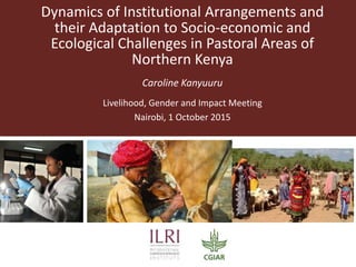 Dynamics of Institutional Arrangements and
their Adaptation to Socio-economic and
Ecological Challenges in Pastoral Areas of
Northern Kenya
Caroline Kanyuuru
Livelihood, Gender and Impact Meeting
Nairobi, 1 October 2015
 