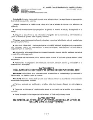 LEY GENERAL PARA LA IGUALDAD ENTRE MUJERES Y HOMBRES
CÁMARA DE DIPUTADOS DEL H. CONGRESO DE LA UNIÓN
Secretaría General
Secretaría de Servicios Parlamentarios
Dirección General de Servicios de Documentación, Información y Análisis
Última Reforma DOF 06-03-2012
11 de 15
Artículo 40.- Para los efectos de lo previsto en el artículo anterior, las autoridades correspondientes
desarrollarán las siguientes acciones:
I. Mejorar los sistemas de inspección del trabajo en lo que se refiere a las normas sobre la igualdad de
retribución;
II. Promover investigaciones con perspectiva de género en materia de salud y de seguridad en el
trabajo;
III. Impulsar la capacitación a las autoridades encargadas de la procuración y administración de
justicia en materia de igualdad entre mujeres y hombres;
IV. Apoyar las actividades de interlocución ciudadana respecto a la legislación sobre la igualdad para
las mujeres y los hombres;
V. Reforzar la cooperación y los intercambios de información sobre los derechos humanos e igualdad
entre hombres y mujeres con organizaciones no gubernamentales y organizaciones internacionales de
cooperación para el desarrollo;
VIII. Impulsar las reformas legislativas y políticas públicas para prevenir, atender, sancionar y erradicar
en los ámbitos público y privado;
IX. Establecer los mecanismos para la atención de las víctimas en todos los tipos de violencia contra
las mujeres, y
X. Fomentar las investigaciones en materia de prevención, atención, sanción y erradicación de la
violencia contra las mujeres.
CAPÍTULO SEXTO
DE LA ELIMINACIÓN DE ESTEREOTIPOS ESTABLECIDOS EN FUNCIÓN DEL SEXO
Artículo 41.- Será objetivo de la Política Nacional la eliminación de los estereotipos que fomentan la
discriminación y la violencia contra las mujeres.
Artículo 42.- Para los efectos de lo previsto en el artículo anterior, las autoridades correspondientes
desarrollarán las siguientes acciones:
I. Promover acciones que contribuyan a erradicar toda discriminación, basada en estereotipos de
género;
II. Desarrollar actividades de concientización sobre la importancia de la igualdad entre mujeres y
hombres, y
III. Vigilar la integración de una perspectiva de género en todas las políticas públicas.
CAPÍTULO SÉPTIMO
DEL DERECHO A LA INFORMACIÓN Y LA PARTICIPACIÓN SOCIAL EN MATERIA DE
IGUALDAD ENTRE MUJERES Y HOMBRES
 