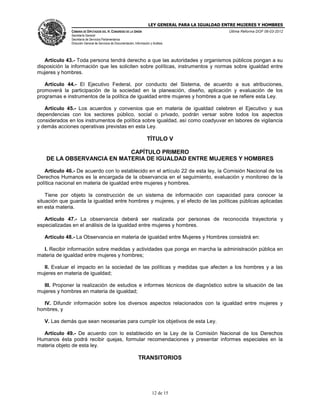 LEY GENERAL PARA LA IGUALDAD ENTRE MUJERES Y HOMBRES
CÁMARA DE DIPUTADOS DEL H. CONGRESO DE LA UNIÓN
Secretaría General
Secretaría de Servicios Parlamentarios
Dirección General de Servicios de Documentación, Información y Análisis
Última Reforma DOF 06-03-2012
12 de 15
Artículo 43.- Toda persona tendrá derecho a que las autoridades y organismos públicos pongan a su
disposición la información que les soliciten sobre políticas, instrumentos y normas sobre igualdad entre
mujeres y hombres.
Artículo 44.- El Ejecutivo Federal, por conducto del Sistema, de acuerdo a sus atribuciones,
promoverá la participación de la sociedad en la planeación, diseño, aplicación y evaluación de los
programas e instrumentos de la política de igualdad entre mujeres y hombres a que se refiere esta Ley.
Artículo 45.- Los acuerdos y convenios que en materia de igualdad celebren el Ejecutivo y sus
dependencias con los sectores público, social o privado, podrán versar sobre todos los aspectos
considerados en los instrumentos de política sobre igualdad, así como coadyuvar en labores de vigilancia
y demás acciones operativas previstas en esta Ley.
TÍTULO V
CAPÍTULO PRIMERO
DE LA OBSERVANCIA EN MATERIA DE IGUALDAD ENTRE MUJERES Y HOMBRES
Artículo 46.- De acuerdo con lo establecido en el artículo 22 de esta ley, la Comisión Nacional de los
Derechos Humanos es la encargada de la observancia en el seguimiento, evaluación y monitoreo de la
política nacional en materia de igualdad entre mujeres y hombres.
Tiene por objeto la construcción de un sistema de información con capacidad para conocer la
situación que guarda la igualdad entre hombres y mujeres, y el efecto de las políticas públicas aplicadas
en esta materia.
Artículo 47.- La observancia deberá ser realizada por personas de reconocida trayectoria y
especializadas en el análisis de la igualdad entre mujeres y hombres.
Artículo 48.- La Observancia en materia de igualdad entre Mujeres y Hombres consistirá en:
I. Recibir información sobre medidas y actividades que ponga en marcha la administración pública en
materia de igualdad entre mujeres y hombres;
II. Evaluar el impacto en la sociedad de las políticas y medidas que afecten a los hombres y a las
mujeres en materia de igualdad;
III. Proponer la realización de estudios e informes técnicos de diagnóstico sobre la situación de las
mujeres y hombres en materia de igualdad;
IV. Difundir información sobre los diversos aspectos relacionados con la igualdad entre mujeres y
hombres, y
V. Las demás que sean necesarias para cumplir los objetivos de esta Ley.
Artículo 49.- De acuerdo con lo establecido en la Ley de la Comisión Nacional de los Derechos
Humanos ésta podrá recibir quejas, formular recomendaciones y presentar informes especiales en la
materia objeto de esta ley.
TRANSITORIOS
 