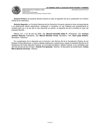 LEY GENERAL PARA LA IGUALDAD ENTRE MUJERES Y HOMBRES
CÁMARA DE DIPUTADOS DEL H. CONGRESO DE LA UNIÓN
Secretaría General
Secretaría de Servicios Parlamentarios
Dirección General de Servicios de Documentación, Información y Análisis
Última Reforma DOF 06-03-2012
13 de 15
Artículo Primero. El presente decreto entrará en vigor al siguiente día de su publicación en el Diario
Oficial de la Federación.
Artículo Segundo. La Comisión Nacional de los Derechos Humanos operará el área correspondiente
a la observancia dando seguimiento, evaluación y monitoreo, en las materias que expresamente le
confiere esta Ley y en las que le sea requerida su opinión, al siguiente día de la entrada en vigor del
presente Decreto.
México, D.F., a 27 de abril de 2006.- Dip. Marcela González Salas P., Presidenta.- Sen. Enrique
Jackson Ramírez, Presidente.- Dip. Marcos Morales Torres, Secretario.- Sen. Saúl López Sollano,
Secretario.- Rúbricas."
En cumplimiento de lo dispuesto por la fracción I del Artículo 89 de la Constitución Política de los
Estados Unidos Mexicanos, y para su debida publicación y observancia, expido el presente Decreto en la
Residencia del Poder Ejecutivo Federal, en la Ciudad de México, Distrito Federal, a los veintisiete días
del mes de julio de dos mil seis.- Vicente Fox Quesada.- Rúbrica.- El Secretario de Gobernación, Carlos
María Abascal Carranza.- Rúbrica.
 