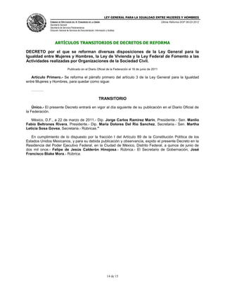 LEY GENERAL PARA LA IGUALDAD ENTRE MUJERES Y HOMBRES
CÁMARA DE DIPUTADOS DEL H. CONGRESO DE LA UNIÓN
Secretaría General
Secretaría de Servicios Parlamentarios
Dirección General de Servicios de Documentación, Información y Análisis
Última Reforma DOF 06-03-2012
14 de 15
ARTÍCULOS TRANSITORIOS DE DECRETOS DE REFORMA
DECRETO por el que se reforman diversas disposiciones de la Ley General para la
Igualdad entre Mujeres y Hombres, la Ley de Vivienda y la Ley Federal de Fomento a las
Actividades realizadas por Organizaciones de la Sociedad Civil.
Publicado en el Diario Oficial de la Federación el 16 de junio de 2011
Artículo Primero.- Se reforma el párrafo primero del artículo 3 de la Ley General para la Igualdad
entre Mujeres y Hombres, para quedar como sigue:
……….
TRANSITORIO
Único.- El presente Decreto entrará en vigor al día siguiente de su publicación en el Diario Oficial de
la Federación.
México, D.F., a 22 de marzo de 2011.- Dip. Jorge Carlos Ramirez Marin, Presidente.- Sen. Manlio
Fabio Beltrones Rivera, Presidente.- Dip. Maria Dolores Del Rio Sanchez, Secretaria.- Sen. Martha
Leticia Sosa Govea, Secretaria.- Rúbricas."
En cumplimiento de lo dispuesto por la fracción I del Artículo 89 de la Constitución Política de los
Estados Unidos Mexicanos, y para su debida publicación y observancia, expido el presente Decreto en la
Residencia del Poder Ejecutivo Federal, en la Ciudad de México, Distrito Federal, a quince de junio de
dos mil once.- Felipe de Jesús Calderón Hinojosa.- Rúbrica.- El Secretario de Gobernación, José
Francisco Blake Mora.- Rúbrica.
 