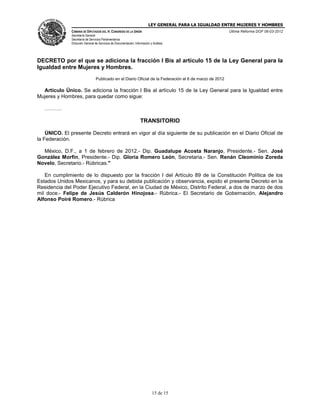LEY GENERAL PARA LA IGUALDAD ENTRE MUJERES Y HOMBRES
CÁMARA DE DIPUTADOS DEL H. CONGRESO DE LA UNIÓN
Secretaría General
Secretaría de Servicios Parlamentarios
Dirección General de Servicios de Documentación, Información y Análisis
Última Reforma DOF 06-03-2012
15 de 15
DECRETO por el que se adiciona la fracción I Bis al artículo 15 de la Ley General para la
Igualdad entre Mujeres y Hombres.
Publicado en el Diario Oficial de la Federación el 6 de marzo de 2012
Artículo Único. Se adiciona la fracción I Bis al artículo 15 de la Ley General para la Igualdad entre
Mujeres y Hombres, para quedar como sigue:
……….
TRANSITORIO
ÚNICO. El presente Decreto entrará en vigor al día siguiente de su publicación en el Diario Oficial de
la Federación.
México, D.F., a 1 de febrero de 2012.- Dip. Guadalupe Acosta Naranjo, Presidente.- Sen. José
González Morfín, Presidente.- Dip. Gloria Romero León, Secretaria.- Sen. Renán Cleominio Zoreda
Novelo, Secretario.- Rúbricas."
En cumplimiento de lo dispuesto por la fracción I del Artículo 89 de la Constitución Política de los
Estados Unidos Mexicanos, y para su debida publicación y observancia, expido el presente Decreto en la
Residencia del Poder Ejecutivo Federal, en la Ciudad de México, Distrito Federal, a dos de marzo de dos
mil doce.- Felipe de Jesús Calderón Hinojosa.- Rúbrica.- El Secretario de Gobernación, Alejandro
Alfonso Poiré Romero.- Rúbrica
 