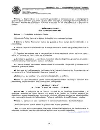 LEY GENERAL PARA LA IGUALDAD ENTRE MUJERES Y HOMBRES
CÁMARA DE DIPUTADOS DEL H. CONGRESO DE LA UNIÓN
Secretaría General
Secretaría de Servicios Parlamentarios
Dirección General de Servicios de Documentación, Información y Análisis
Última Reforma DOF 06-03-2012
4 de 15
Artículo 11.- Se preverá que en el seguimiento y evaluación de los resultados que se obtengan por la
ejecución de los convenios y acuerdos a que se refiere este capítulo, intervenga el área responsable de
la Comisión Nacional de los Derechos Humanos de acuerdo con las atribuciones que su propia ley le
confiere.
CAPÍTULO SEGUNDO
DEL GOBIERNO FEDERAL
Artículo 12.- Corresponde al Gobierno Federal:
I. Conducir la Política Nacional en Materia de Igualdad entre mujeres y hombres;
II. Elaborar la Política Nacional en Materia de Igualdad, a fin de cumplir con lo establecido en la
presente Ley;
III. Diseñar y aplicar los instrumentos de la Política Nacional en Materia de Igualdad garantizada en
esta Ley;
IV. Coordinar las acciones para la transversalidad de la perspectiva de género, así como crear y
aplicar el Programa, con los principios que la ley señala;
V. Garantizar la igualdad de oportunidades, mediante la adopción de políticas, programas, proyectos e
instrumentos compensatorios como acciones afirmativas;
VI. Celebrar acuerdos nacionales e internacionales de coordinación, cooperación y concertación en
materia de igualdad de género;
VII. Incorporar en los Presupuestos de Egresos de la Federación la asignación de recursos para el
cumplimiento de la Política Nacional en Materia de Igualdad, y
VIII. Los demás que esta Ley y otros ordenamientos aplicables le confieren.
Artículo 13.- Las autoridades de los tres órdenes de gobierno tendrán a su cargo la aplicación de la
presente Ley, sin perjuicio de las atribuciones que les correspondan.
CAPÍTULO TERCERO
DE LOS ESTADOS Y EL DISTRITO FEDERAL
Artículo 14.- Los Congresos de los Estados, con base en sus respectivas Constituciones, y la
Asamblea Legislativa del Distrito Federal, con arreglo a su Estatuto de Gobierno, expedirán las
disposiciones legales necesarias para promover los principios, políticas y objetivos que sobre la igualdad
entre mujeres y hombres prevén la Constitución Política de los Estados Unidos Mexicanos y esta Ley.
Artículo 15.- Corresponde a las y los titulares de los Gobiernos Estatales y del Distrito Federal:
I. Conducir la política local en materia de igualdad entre mujeres y hombres;
I Bis. Incorporar en los presupuestos de egresos de la entidad federativa y del Distrito Federal, la
asignación de recursos para el cumplimiento de la política local en materia de igualdad;
Fracción adicionada DOF 06-03-2012
 