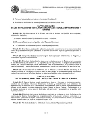 LEY GENERAL PARA LA IGUALDAD ENTRE MUJERES Y HOMBRES
CÁMARA DE DIPUTADOS DEL H. CONGRESO DE LA UNIÓN
Secretaría General
Secretaría de Servicios Parlamentarios
Dirección General de Servicios de Documentación, Información y Análisis
Última Reforma DOF 06-03-2012
6 de 15
V. Promover la igualdad entre mujeres y hombres en la vida civil, y
VI. Promover la eliminación de estereotipos establecidos en función del sexo.
CAPÍTULO SEGUNDO
DE LOS INSTRUMENTOS DE POLÍTICA EN MATERIA DE IGUALDAD ENTRE MUJERES Y
HOMBRES
Artículo 18.- Son instrumentos de la Política Nacional en Materia de Igualdad entre mujeres y
hombres, los siguientes:
I. El Sistema Nacional para la Igualdad entre Mujeres y Hombres;
II. El Programa Nacional para la Igualdad entre Mujeres y Hombres, y
III. La Observancia en materia de Igualdad entre Mujeres y Hombres.
Artículo 19.- En el diseño, elaboración, aplicación, evaluación y seguimiento de los instrumentos de la
política de igualdad entre mujeres y hombres, se deberán observar los objetivos y principios previstos en
esta Ley.
Artículo 20.- El Ejecutivo Federal es el encargado de la aplicación del Sistema y el Programa, a
través de los órganos correspondientes.
Artículo 21.- El Instituto Nacional de las Mujeres, a través de su Junta de Gobierno, sin menoscabo
de las atribuciones que le confiere la Ley especifica que lo rige, tendrá a su cargo la coordinación del
Sistema, así como la determinación de lineamientos para el establecimiento de políticas públicas en
materia de igualdad, y las demás que sean necesarias para cumplir con los objetivos de la presente Ley.
Artículo 22.- De acuerdo con lo establecido por el Artículo 6, Fracción XIV Bis de la Ley de la
Comisión Nacional de los Derechos Humanos, ésta es la encargada de la observancia en el seguimiento,
evaluación y monitoreo de la Política Nacional en Materia de Igualdad entre mujeres y hombres.
CAPÍTULO TERCERO
DEL SISTEMA NACIONAL PARA LA IGUALDAD ENTRE MUJERES Y HOMBRES
Artículo 23.- El Sistema Nacional para la Igualdad entre Mujeres y Hombres, es el conjunto orgánico y
articulado de estructuras, relaciones funcionales, métodos y procedimientos que establecen las
dependencias y las entidades de la Administración Pública Federal entre sí, con las organizaciones de los
diversos grupos sociales y con las autoridades de los Estados, el Distrito Federal y los Municipios, a fin
de efectuar acciones de común acuerdo destinadas a la promoción y procuración de la igualdad entre
mujeres y hombres.
Artículo 24.- El Instituto Nacional de las Mujeres coordinará, a través de su Junta de Gobierno, las
acciones que el Sistema Nacional genere, sin perjuicio de las atribuciones y funciones contenidas en su
ordenamiento, y expedirá las reglas para la organización y el funcionamiento del mismo, así como las
medidas para vincularlo con otros de carácter nacional o local.
Artículo 25.- A la Junta de Gobierno del Instituto Nacional de las Mujeres corresponderá:
 