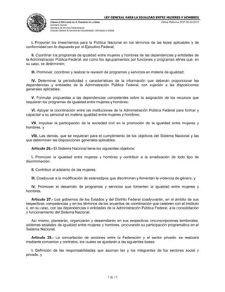 LEY GENERAL PARA LA IGUALDAD ENTRE MUJERES Y HOMBRES
CÁMARA DE DIPUTADOS DEL H. CONGRESO DE LA UNIÓN
Secretaría General
Secretaría de Servicios Parlamentarios
Dirección General de Servicios de Documentación, Información y Análisis
Última Reforma DOF 06-03-2012
7 de 15
I. Proponer los lineamientos para la Política Nacional en los términos de las leyes aplicables y de
conformidad con lo dispuesto por el Ejecutivo Federal;
II. Coordinar los programas de igualdad entre mujeres y hombres de las dependencias y entidades de
la Administración Pública Federal, así como los agrupamientos por funciones y programas afines que, en
su caso, se determinen;
III. Promover, coordinar y realizar la revisión de programas y servicios en materia de igualdad;
IV. Determinar la periodicidad y características de la información que deberán proporcionar las
dependencias y entidades de la Administración Pública Federal, con sujeción a las disposiciones
generales aplicables;
V. Formular propuestas a las dependencias competentes sobre la asignación de los recursos que
requieran los programas de igualdad entre mujeres y hombres;
VI. Apoyar la coordinación entre las instituciones de la Administración Pública Federal para formar y
capacitar a su personal en materia igualdad entre mujeres y hombres;
VII. Impulsar la participación de la sociedad civil en la promoción de la igualdad entre mujeres y
hombres, y
VIII. Las demás, que se requieran para el cumplimiento de los objetivos del Sistema Nacional y las
que determinen las disposiciones generales aplicables.
Artículo 26.- El Sistema Nacional tiene los siguientes objetivos:
I. Promover la igualdad entre mujeres y hombres y contribuir a la erradicación de todo tipo de
discriminación;
II. Contribuir al adelanto de las mujeres;
III. Coadyuvar a la modificación de estereotipos que discriminan y fomentan la violencia de género, y
IV. Promover el desarrollo de programas y servicios que fomenten la igualdad entre mujeres y
hombres.
Artículo 27.- Los gobiernos de los Estados y del Distrito Federal coadyuvarán, en el ámbito de sus
respectivas competencias y en los términos de los acuerdos de coordinación que celebren con el Instituto
o, en su caso, con las dependencias o entidades de la Administración Pública Federal, a la consolidación
y funcionamiento del Sistema Nacional.
Así mismo, planearán, organizarán y desarrollarán en sus respectivas circunscripciones territoriales,
sistemas estatales de igualdad entre mujeres y hombres, procurando su participación programática en el
Sistema Nacional.
Artículo 28.- La concertación de acciones entre la Federación y el sector privado, se realizará
mediante convenios y contratos, los cuales se ajustarán a las siguientes bases:
I. Definición de las responsabilidades que asuman las y los integrantes de los sectores social y
privado, y
 