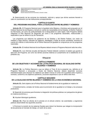 LEY GENERAL PARA LA IGUALDAD ENTRE MUJERES Y HOMBRES
CÁMARA DE DIPUTADOS DEL H. CONGRESO DE LA UNIÓN
Secretaría General
Secretaría de Servicios Parlamentarios
Dirección General de Servicios de Documentación, Información y Análisis
Última Reforma DOF 06-03-2012
8 de 15
II. Determinación de las acciones de orientación, estímulo y apoyo que dichos sectores llevarán a
cabo en coordinación con las instituciones correspondientes.
CAPÍTULO CUARTO
DEL PROGRAMA NACIONAL PARA LA IGUALDAD ENTRE MUJERES Y HOMBRES
Artículo 29.- El Programa Nacional para la Igualdad entre Mujeres y Hombres será propuesto por el
Instituto Nacional de las Mujeres y tomará en cuenta las necesidades de los Estados, el Distrito Federal y
los Municipios, así como las particularidades de la desigualdad en cada región. Este Programa deberá
integrarse al Plan Nacional de Desarrollo así como a los programas sectoriales, institucionales y
especiales a que se refiere la Ley de Planeación.
Los programas que elaboren los gobiernos de los Estados y del Distrito Federal, con visión de
mediano y largo alcance, indicarán los objetivos, estrategias y líneas de acción prioritarias, tomando en
cuenta los criterios e instrumentos de la Política Nacional de igualdad en congruencia con los programas
nacionales.
Artículo 30.- El Instituto Nacional de las Mujeres deberá revisar el Programa Nacional cada tres años.
Artículo 31.- Los informes anuales del Ejecutivo Federal deberán contener el estado que guarda la
ejecución del Programa, así como las demás acciones relativas al cumplimiento de lo establecido en la
presente Ley.
TÍTULO IV
CAPÍTULO PRIMERO
DE LOS OBJETIVOS Y ACCIONES DE LA POLÍTICA NACIONAL DE IGUALDAD ENTRE
MUJERES Y HOMBRES
Artículo 32.- La Política Nacional a que se refiere el Título III de la presente Ley, definida en el
Programa Nacional y encauzada a través del Sistema Nacional, deberá desarrollar acciones
interrelacionadas para alcanzar los objetivos que deben marcar el rumbo de la igualdad entre mujeres y
hombres, conforme a los objetivos operativos y acciones especificas a que se refiere este título.
CAPÍTULO SEGUNDO
DE LA IGUALDAD ENTRE MUJERES Y HOMBRES EN LA VIDA ECONÓMICA NACIONAL
Artículo 33.- Será objetivo de la Política Nacional el fortalecimiento de la igualdad en materia de:
I. Establecimiento y empleo de fondos para la promoción de la igualdad en el trabajo y los procesos
productivos;
II. Desarrollo de acciones para fomentar la integración de políticas públicas con perspectiva de género
en materia económica, y
III. Impulsar liderazgos igualitarios.
Artículo 34.- Para los efectos de lo previsto en el artículo anterior, las autoridades y organismos
públicos desarrollarán las siguientes acciones:
I. Promover la revisión de los sistemas fiscales para reducir los factores que relegan la incorporación
de las personas al mercado de trabajo, en razón de su sexo;
 