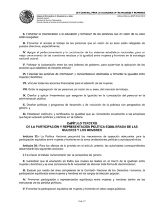 LEY GENERAL PARA LA IGUALDAD ENTRE MUJERES Y HOMBRES
CÁMARA DE DIPUTADOS DEL H. CONGRESO DE LA UNIÓN
Secretaría General
Secretaría de Servicios Parlamentarios
Dirección General de Servicios de Documentación, Información y Análisis
Última Reforma DOF 06-03-2012
9 de 15
II. Fomentar la incorporación a la educación y formación de las personas que en razón de su sexo
están relegadas;
III. Fomentar el acceso al trabajo de las personas que en razón de su sexo están relegadas de
puestos directivos, especialmente;
IV. Apoyar el perfeccionamiento y la coordinación de los sistemas estadísticos nacionales, para un
mejor conocimiento de las cuestiones relativas a la igualdad entre mujeres y hombres en la estrategia
nacional laboral;
V. Reforzar la cooperación entre los tres órdenes de gobierno, para supervisar la aplicación de las
acciones que establece el presente artículo;
VI. Financiar las acciones de información y concientización destinadas a fomentar la igualdad entre
mujeres y hombres;
VII. Vincular todas las acciones financiadas para el adelanto de las mujeres;
VIII. Evitar la segregación de las personas por razón de su sexo, del mercado de trabajo;
IX. Diseñar y aplicar lineamientos que aseguren la igualdad en la contratación del personal en la
administración pública;
X. Diseñar políticas y programas de desarrollo y de reducción de la pobreza con perspectiva de
género, y
XI. Establecer estímulos y certificados de igualdad que se concederán anualmente a las empresas
que hayan aplicado políticas y prácticas en la materia.
CAPÍTULO TERCERO
DE LA PARTICIPACIÓN Y REPRESENTACIÓN POLÍTICA EQUILIBRADA DE LAS
MUJERES Y LOS HOMBRES
Artículo 35.- La Política Nacional propondrá los mecanismos de operación adecuados para la
participación equitativa entre mujeres y hombres en la toma de decisiones políticas y socioeconómicas.
Artículo 36.- Para los efectos de lo previsto en el artículo anterior, las autoridades correspondientes
desarrollarán las siguientes acciones:
I. Favorecer el trabajo parlamentario con la perspectiva de género;
II. Garantizar que la educación en todos sus niveles se realice en el marco de la igualdad entre
mujeres y hombres y se cree conciencia de la necesidad de eliminar toda forma de discriminación;
III. Evaluar por medio del área competente de la Comisión Nacional de los Derechos Humanos, la
participación equilibrada entre mujeres y hombres en los cargos de elección popular;
IV. Promover participación y representación equilibrada entre mujeres y hombres dentro de las
estructuras de los partidos políticos;
V. Fomentar la participación equitativa de mujeres y hombres en altos cargos públicos;
 
